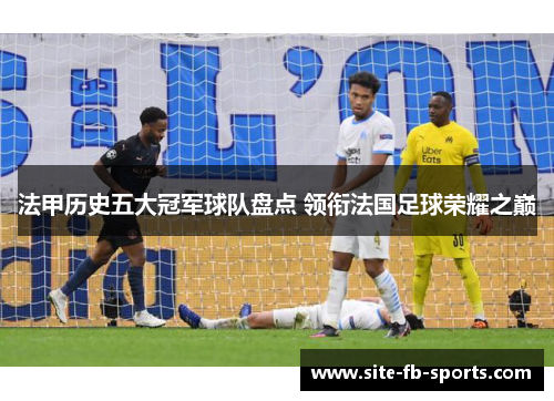 法甲历史五大冠军球队盘点 领衔法国足球荣耀之巅