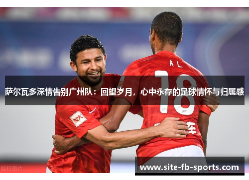 萨尔瓦多深情告别广州队：回望岁月，心中永存的足球情怀与归属感