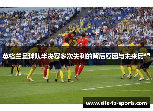 英格兰足球队半决赛多次失利的背后原因与未来展望