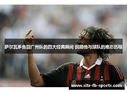 萨尔瓦多告别广州队的四大经典瞬间 回顾他与球队的难忘历程 萨尔瓦多告别广州队的四大经典瞬间 回顾他与球队的难忘历程