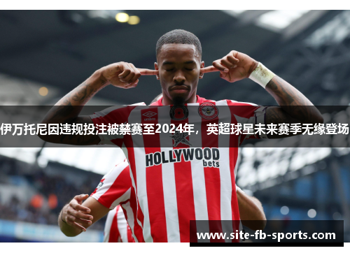 伊万托尼因违规投注被禁赛至2024年,英超球星未来赛季无缘登场 伊万托尼因违规投注被禁赛至2024年,英超球星未来赛季无缘登场