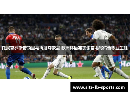 托尼克罗斯带领皇马再度夺欧冠 欧洲杯后完美谢幕书写传奇职业生涯 托尼克罗斯带领皇马再度夺欧冠 欧洲杯后完美谢幕书写传奇职业生涯
