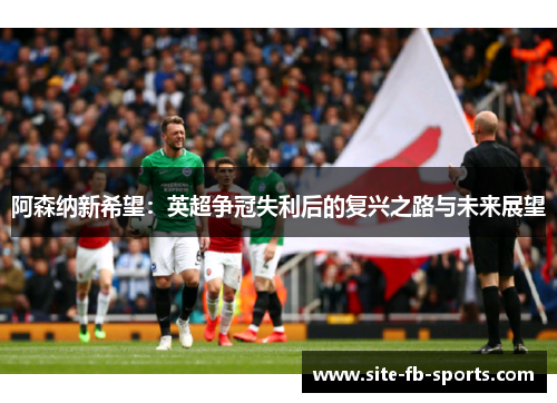 阿森纳新希望:英超争冠失利后的复兴之路与未来展望 阿森纳新希望:英超争冠失利后的复兴之路与未来展望