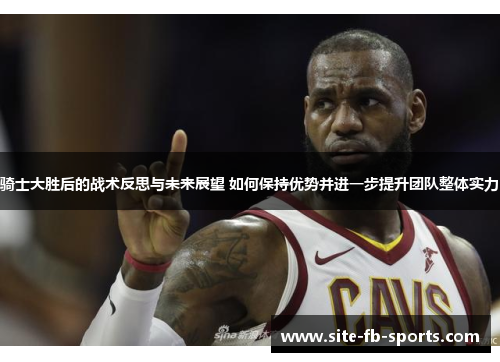 骑士大胜后的战术反思与未来展望 如何保持优势并进一步提升团队整体实力